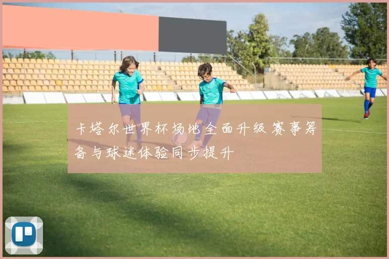卡塔尔世界杯场地全面升级 赛事筹备与球迷体验同步提升