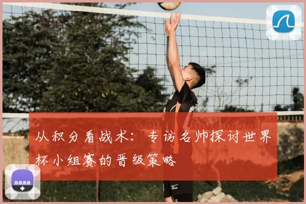 从积分看战术：专访名帅探讨世界杯小组赛的晋级策略