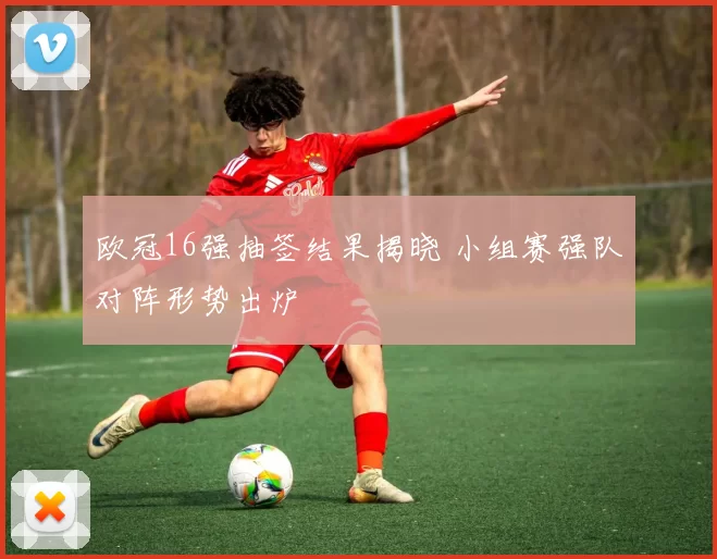 欧冠16强抽签结果揭晓 小组赛强队对阵形势出炉