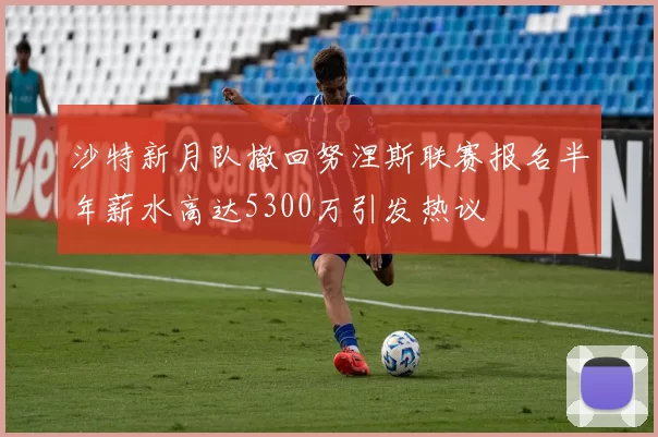 沙特新月队撤回努涅斯联赛报名半年薪水高达5300万引发热议