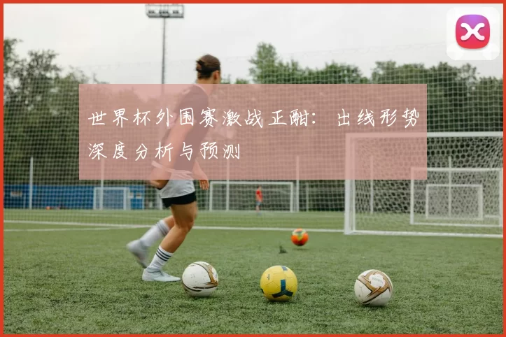 世界杯外围赛激战正酣：出线形势深度分析与预测