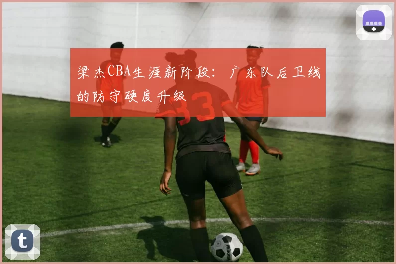梁杰CBA生涯新阶段：广东队后卫线的防守硬度升级