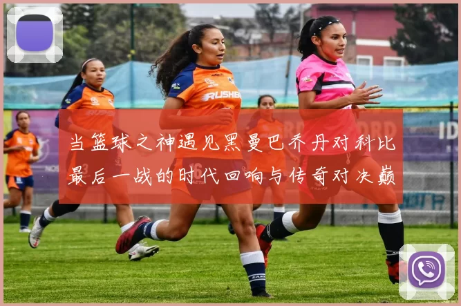 当篮球之神遇见黑曼巴乔丹对科比最后一战的时代回响与传奇对决巅峰瞬间