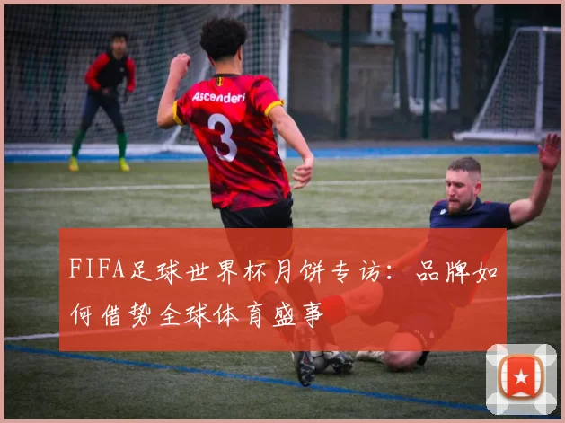 FIFA足球世界杯月饼专访：品牌如何借势全球体育盛事