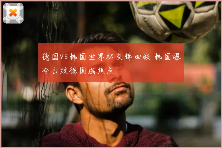 德国vs韩国世界杯交锋回顾 韩国爆冷击败德国成焦点