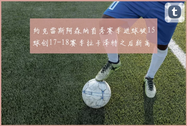 约克雷斯阿森纳首秀赛季进球破15球创17-18赛季拉卡泽特之后新高