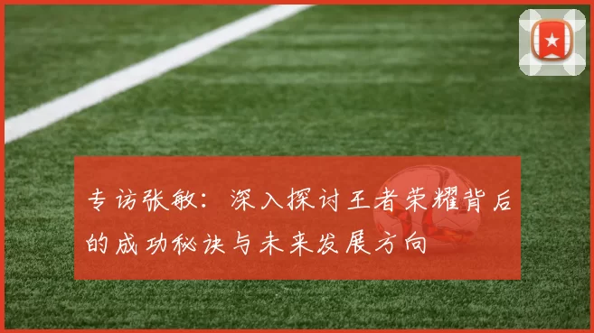 专访张敏：深入探讨王者荣耀背后的成功秘诀与未来发展方向
