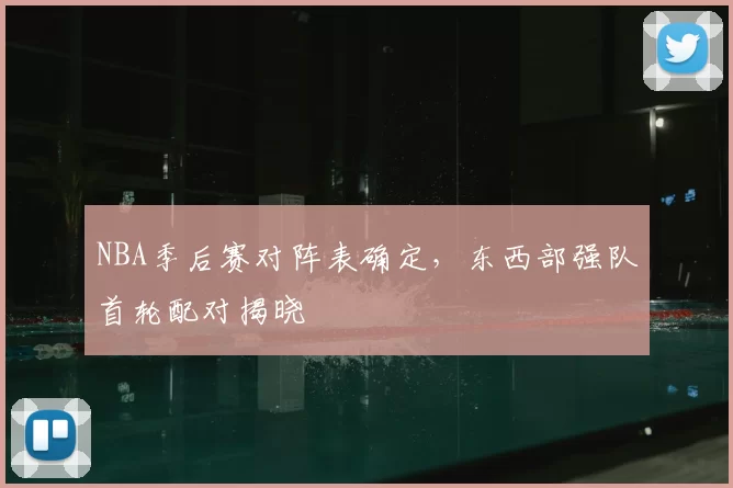 NBA季后赛对阵表确定，东西部强队首轮配对揭晓