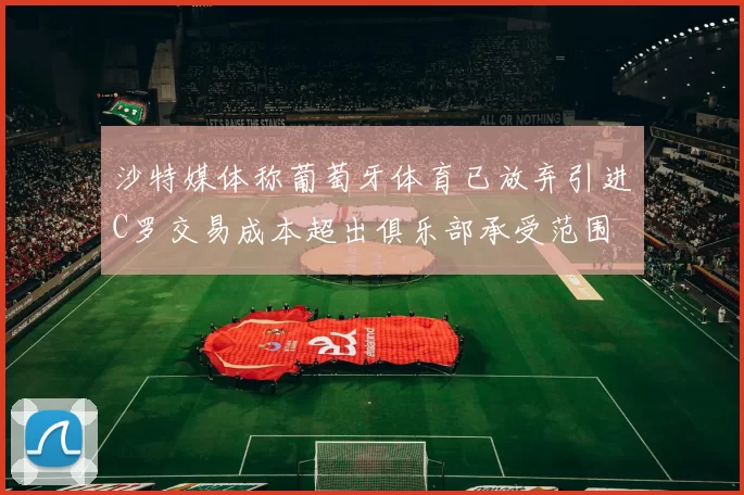沙特媒体称葡萄牙体育已放弃引进C罗交易成本超出俱乐部承受范围