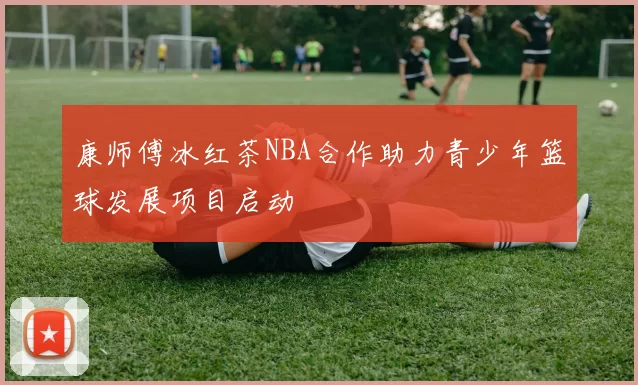 康师傅冰红茶NBA合作助力青少年篮球发展项目启动