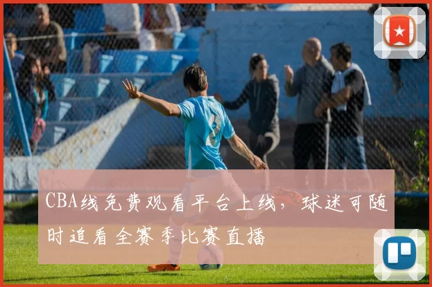 CBA线免费观看平台上线，球迷可随时追看全赛季比赛直播
