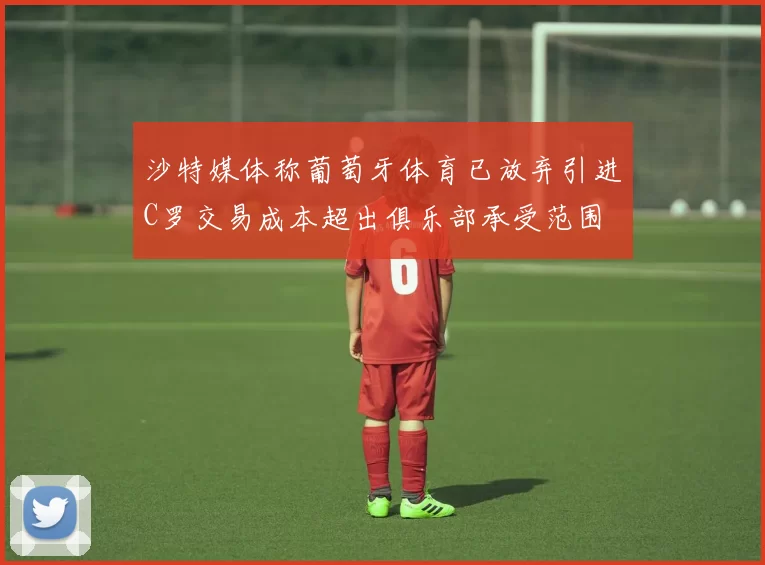 沙特媒体称葡萄牙体育已放弃引进C罗交易成本超出俱乐部承受范围