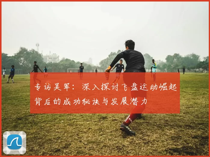 专访吴军:深入探讨飞盘运动崛起背后的成功秘诀与发展潜力