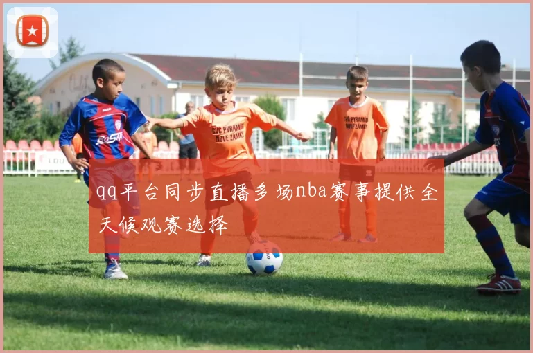 qq平台同步直播多场nba赛事提供全天候观赛选择