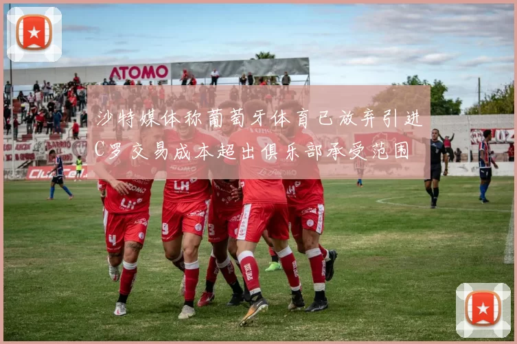 沙特媒体称葡萄牙体育已放弃引进C罗交易成本超出俱乐部承受范围