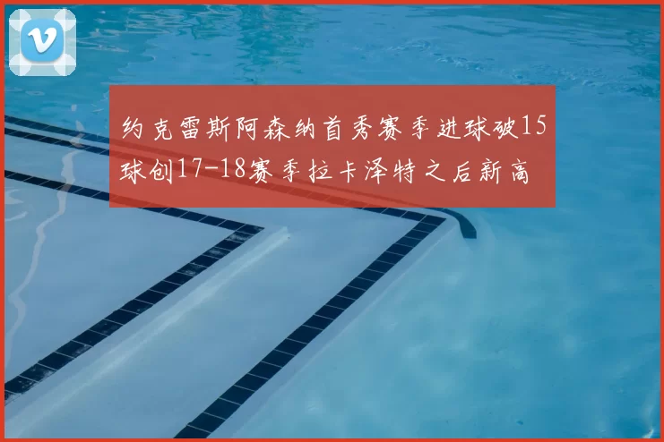 约克雷斯阿森纳首秀赛季进球破15球创17-18赛季拉卡泽特之后新高