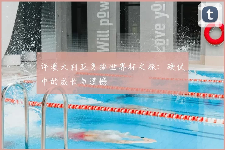评澳大利亚男排世界杯之旅：硬仗中的成长与遗憾