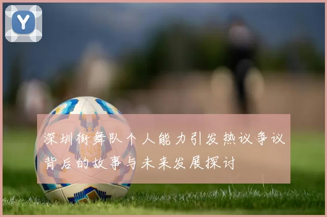 深圳街舞队个人能力引发热议争议背后的故事与未来发展探讨