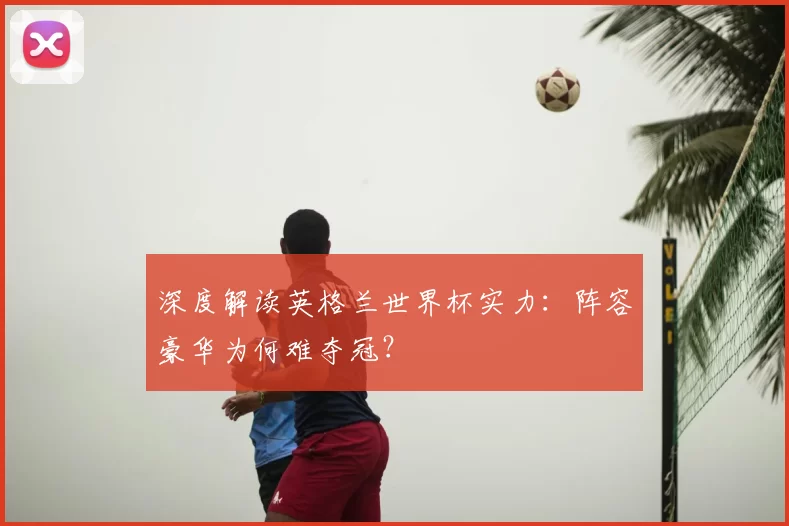 深度解读英格兰世界杯实力：阵容豪华为何难夺冠？