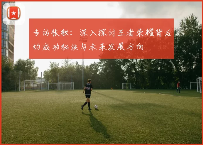 专访张敏：深入探讨王者荣耀背后的成功秘诀与未来发展方向