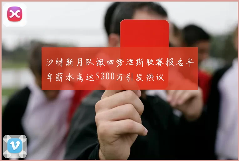 沙特新月队撤回努涅斯联赛报名半年薪水高达5300万引发热议