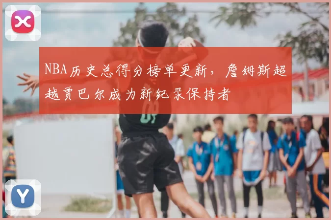 NBA历史总得分榜单更新，詹姆斯超越贾巴尔成为新纪录保持者