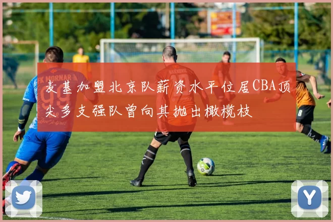 麦基加盟北京队薪资水平位居CBA顶尖多支强队曾向其抛出橄榄枝