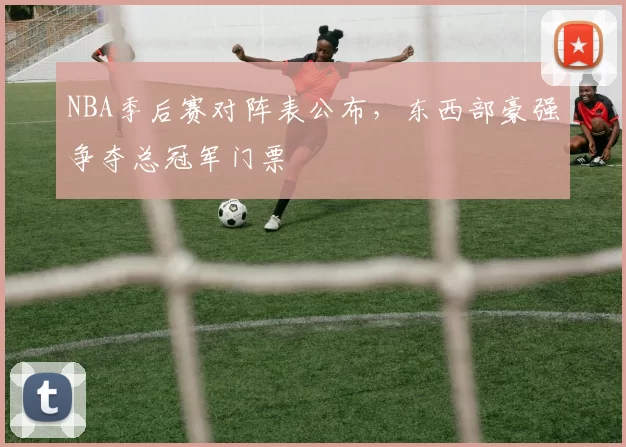 NBA季后赛对阵表公布，东西部豪强争夺总冠军门票