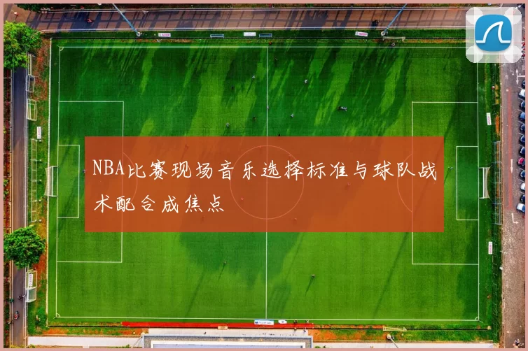 NBA比赛现场音乐选择标准与球队战术配合成焦点