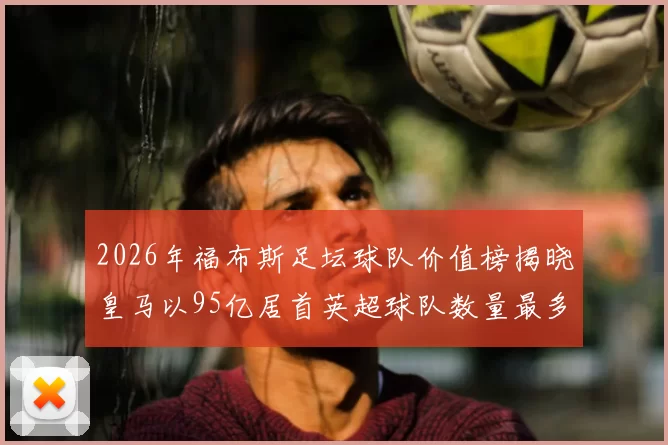 2026年福布斯足坛球队价值榜揭晓皇马以95亿居首英超球队数量最多