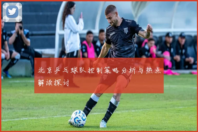 北京乒乓球队控制策略分析与热点解读探讨