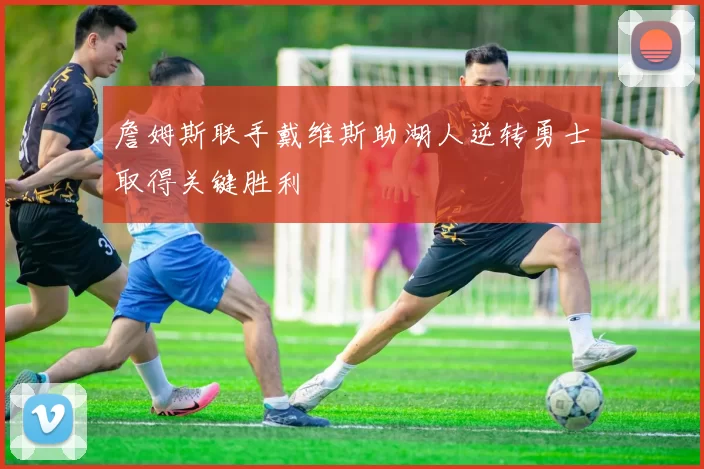 詹姆斯联手戴维斯助湖人逆转勇士取得关键胜利