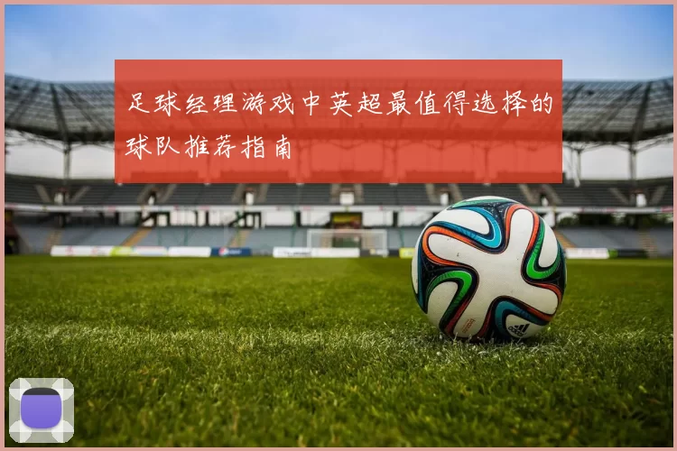 足球经理游戏中英超最值得选择的球队推荐指南