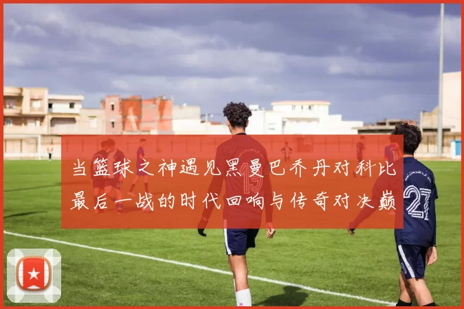 当篮球之神遇见黑曼巴乔丹对科比最后一战的时代回响与传奇对决巅峰瞬间