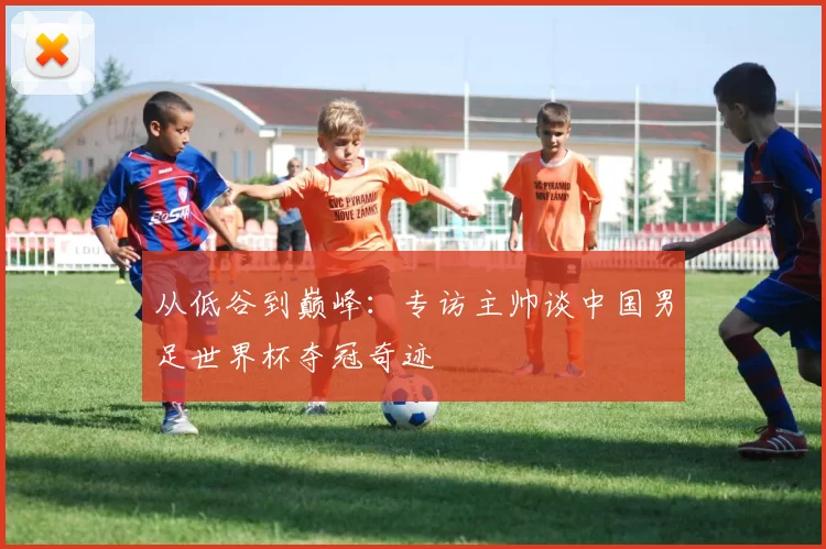 从低谷到巅峰：专访主帅谈中国男足世界杯夺冠奇迹