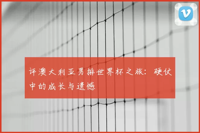 评澳大利亚男排世界杯之旅：硬仗中的成长与遗憾