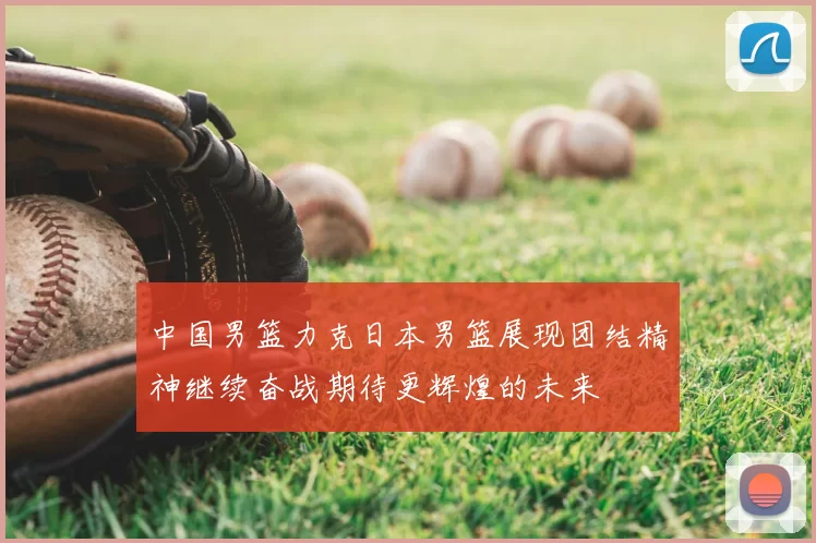 中国男篮力克日本男篮展现团结精神继续奋战期待更辉煌的未来