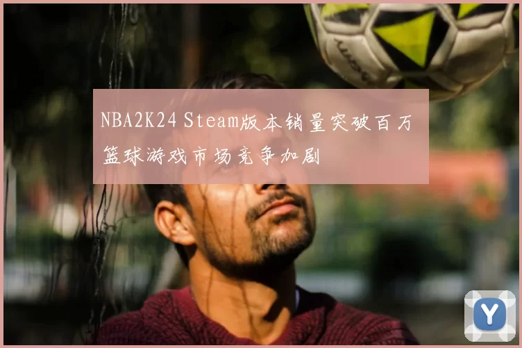 NBA2K24 Steam版本销量突破百万 篮球游戏市场竞争加剧