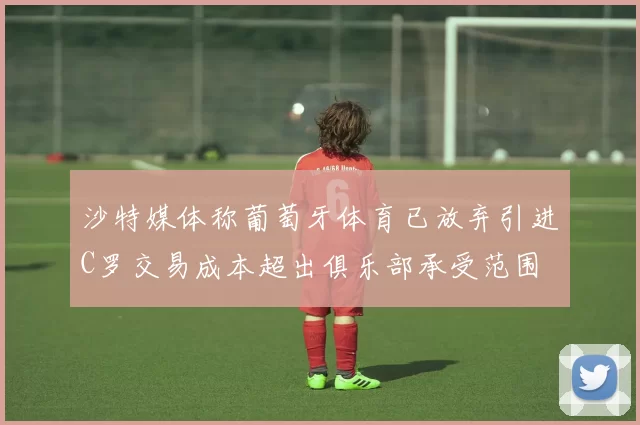 沙特媒体称葡萄牙体育已放弃引进C罗交易成本超出俱乐部承受范围
