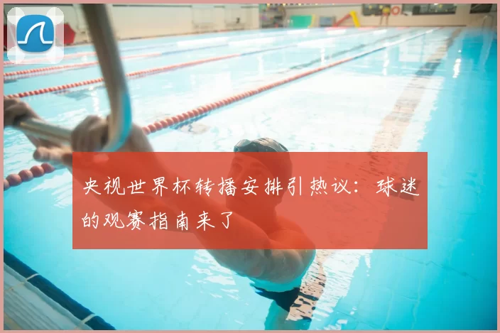 央视世界杯转播安排引热议：球迷的观赛指南来了