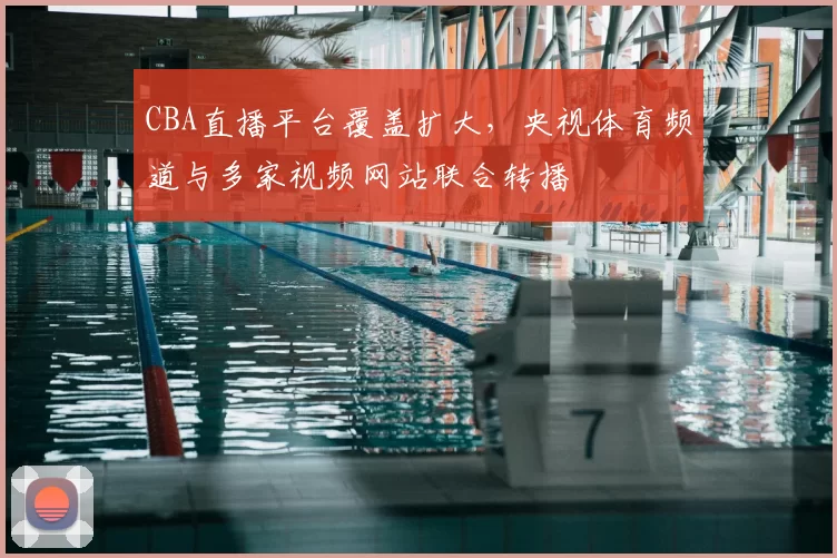 CBA直播平台覆盖扩大，央视体育频道与多家视频网站联合转播