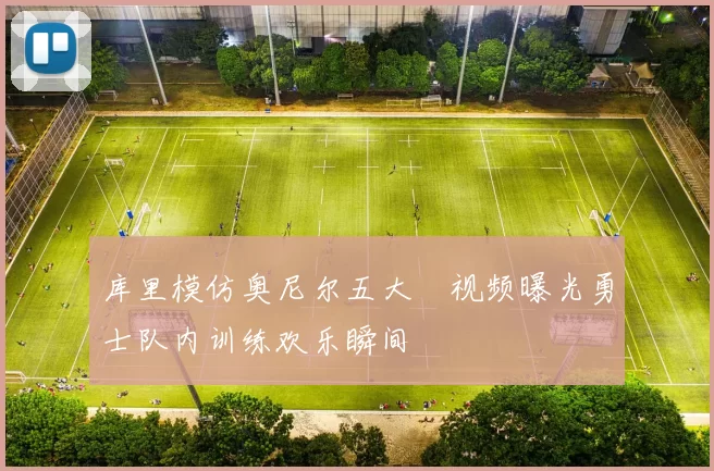 库里模仿奥尼尔五大囧视频曝光勇士队内训练欢乐瞬间