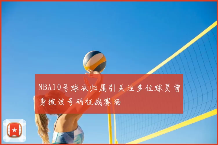 NBA10号球衣归属引关注多位球员曾身披该号码征战赛场