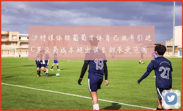 沙特媒体称葡萄牙体育已放弃引进C罗交易成本超出俱乐部承受范围