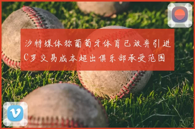 沙特媒体称葡萄牙体育已放弃引进C罗交易成本超出俱乐部承受范围