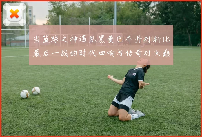 当篮球之神遇见黑曼巴乔丹对科比最后一战的时代回响与传奇对决巅峰瞬间