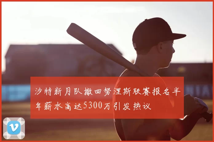沙特新月队撤回努涅斯联赛报名半年薪水高达5300万引发热议