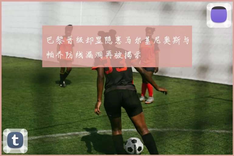 巴黎晋级却显隐患马尔基尼奥斯与帕乔防线漏洞再被揭示