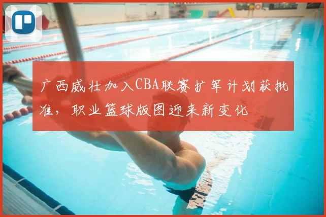 广西威壮加入CBA联赛扩军计划获批准，职业篮球版图迎来新变化