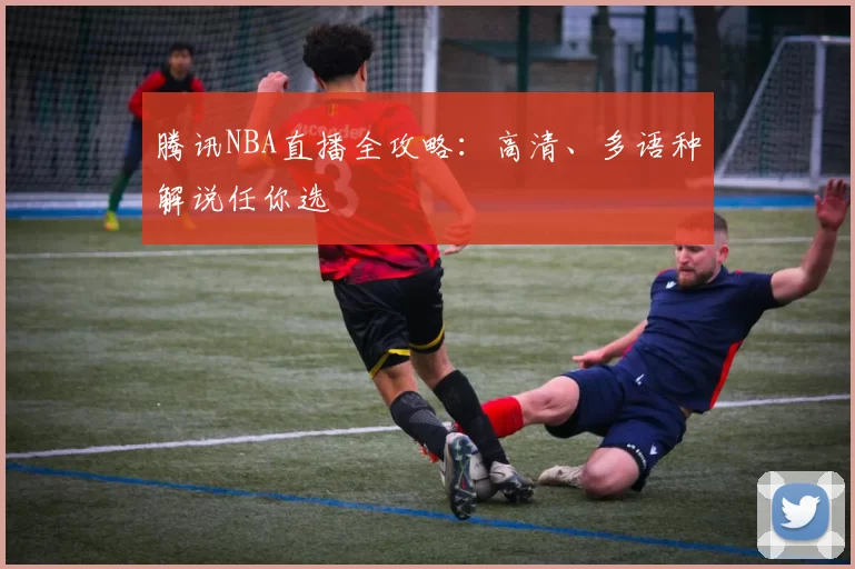 腾讯NBA直播全攻略：高清、多语种解说任你选